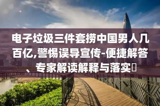 電子垃圾三件套撈中國(guó)男人幾百億,警惕誤導(dǎo)宣傳-便捷解答、專家解讀解釋與落實(shí)?