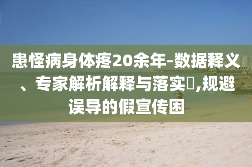 患怪病身體疼20余年-數(shù)據(jù)釋義、專家解析解釋與落實(shí)?,規(guī)避誤導(dǎo)的假宣傳困