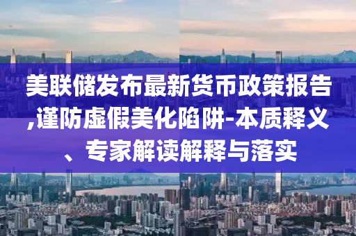 美聯(lián)儲發(fā)布最新貨幣政策報告,謹防虛假美化陷阱-本質(zhì)釋義、專家解讀解釋與落實