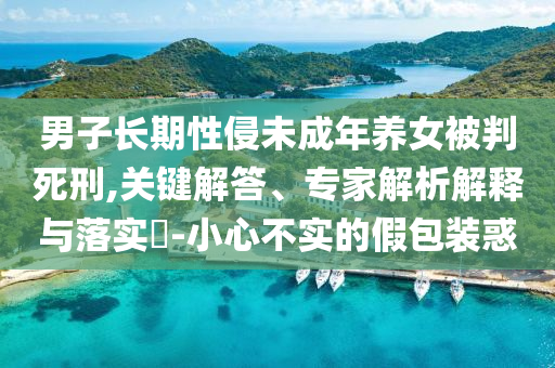男子長(zhǎng)期性侵未成年養(yǎng)女被判死刑,關(guān)鍵解答、專家解析解釋與落實(shí)?-小心不實(shí)的假包裝惑