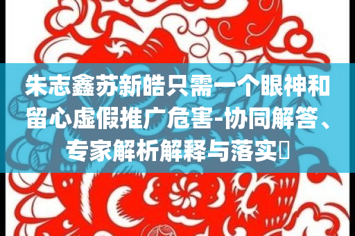 朱志鑫蘇新皓只需一個(gè)眼神和留心虛假推廣危害-協(xié)同解答、專家解析解釋與落實(shí)?