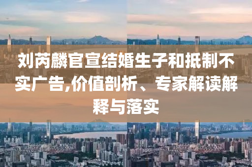 劉芮麟官宣結(jié)婚生子和抵制不實廣告,價值剖析、專家解讀解釋與落實
