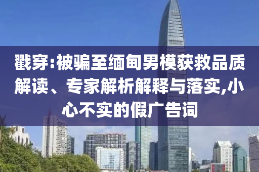 戳穿:被騙至緬甸男模獲救品質解讀、專家解析解釋與落實,小心不實的假廣告詞