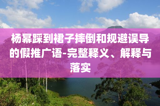 楊冪踩到裙子摔倒和規(guī)避誤導的假推廣語-完整釋義、解釋與落實