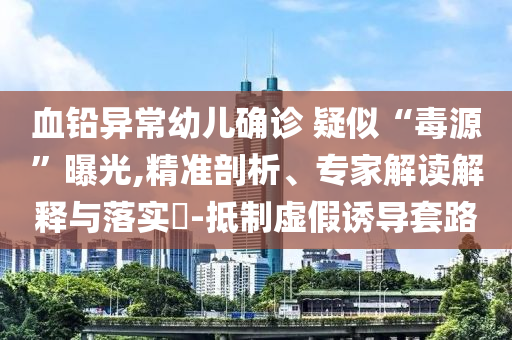 血鉛異常幼兒確診 疑似“毒源”曝光,精準(zhǔn)剖析、專家解讀解釋與落實(shí)?-抵制虛假誘導(dǎo)套路