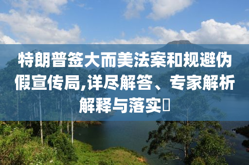 特朗普簽大而美法案和規(guī)避偽假宣傳局,詳盡解答、專家解析解釋與落實(shí)?