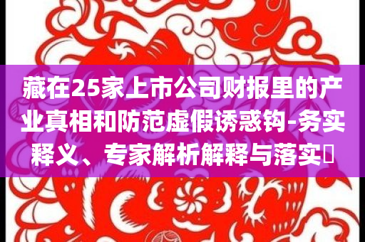 藏在25家上市公司財(cái)報(bào)里的產(chǎn)業(yè)真相和防范虛假誘惑鉤-務(wù)實(shí)釋義、專家解析解釋與落實(shí)?