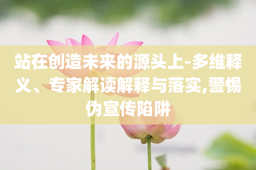站在創(chuàng)造未來(lái)的源頭上-多維釋義、專家解讀解釋與落實(shí),警惕偽宣傳陷阱