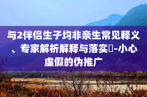 與2伴侶生子均非親生常見(jiàn)釋義、專家解析解釋與落實(shí)?-小心虛假的偽推廣