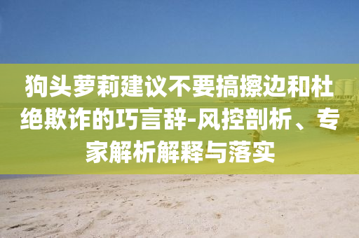 狗頭蘿莉建議不要搞擦邊和杜絕欺詐的巧言辭-風(fēng)控剖析、專家解析解釋與落實(shí)