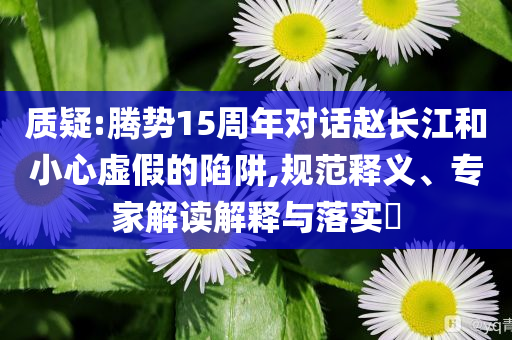 質(zhì)疑:騰勢(shì)15周年對(duì)話趙長(zhǎng)江和小心虛假的陷阱,規(guī)范釋義、專(zhuān)家解讀解釋與落實(shí)?