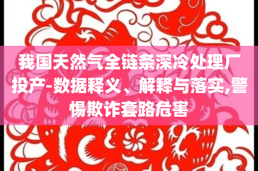 我國(guó)天然氣全鏈條深冷處理廠投產(chǎn)-數(shù)據(jù)釋義、解釋與落實(shí),警惕欺詐套路危害