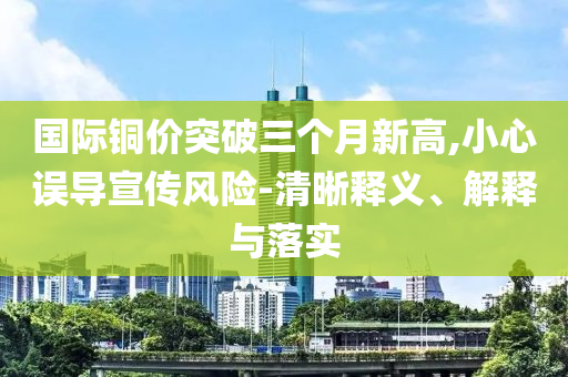 國際銅價(jià)突破三個(gè)月新高,小心誤導(dǎo)宣傳風(fēng)險(xiǎn)-清晰釋義、解釋與落實(shí)