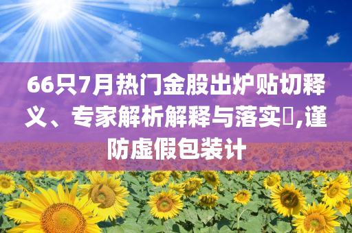 66只7月熱門(mén)金股出爐貼切釋義、專(zhuān)家解析解釋與落實(shí)?,謹(jǐn)防虛假包裝計(jì)