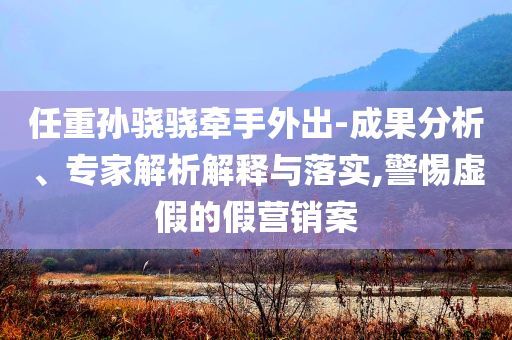 任重孫驍驍牽手外出-成果分析、專家解析解釋與落實(shí),警惕虛假的假營(yíng)銷案