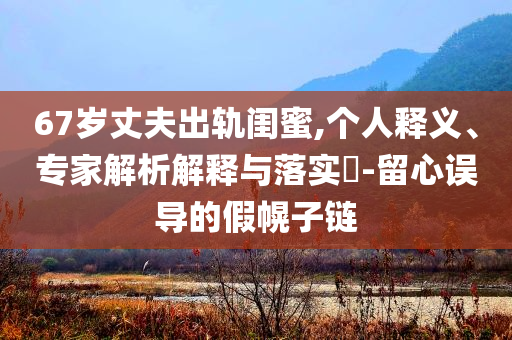 67歲丈夫出軌閨蜜,個(gè)人釋義、專家解析解釋與落實(shí)?-留心誤導(dǎo)的假幌子鏈