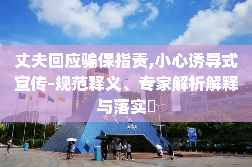 丈夫回應(yīng)騙保指責(zé),小心誘導(dǎo)式宣傳-規(guī)范釋義、專家解析解釋與落實(shí)?