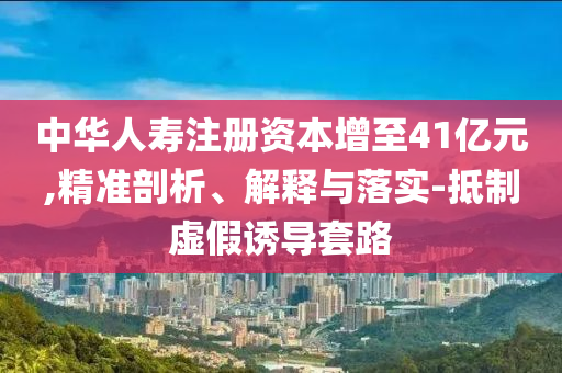 中華人壽注冊(cè)資本增至41億元,精準(zhǔn)剖析、解釋與落實(shí)-抵制虛假誘導(dǎo)套路