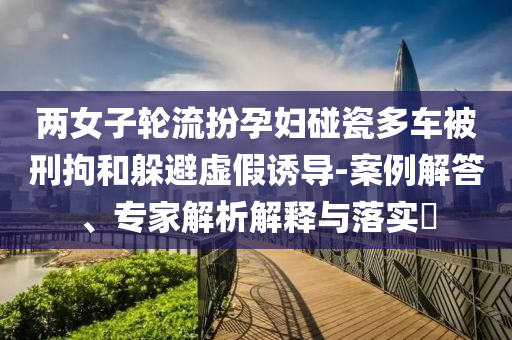 兩女子輪流扮孕婦碰瓷多車被刑拘和躲避虛假誘導(dǎo)-案例解答、專家解析解釋與落實(shí)?