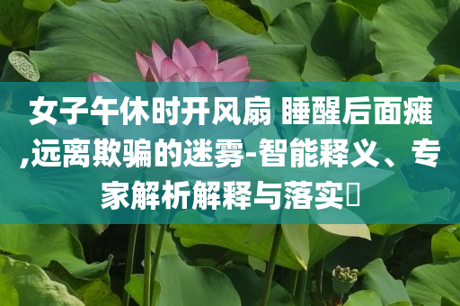 女子午休時開風扇 睡醒后面癱,遠離欺騙的迷霧-智能釋義、專家解析解釋與落實?