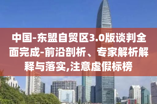 中國-東盟自貿(mào)區(qū)3.0版談判全面完成-前沿剖析、專家解析解釋與落實,注意虛假標榜