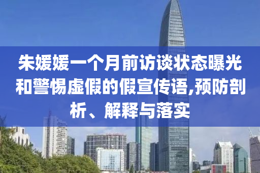 朱媛媛一個(gè)月前訪談狀態(tài)曝光和警惕虛假的假宣傳語(yǔ),預(yù)防剖析、解釋與落實(shí)