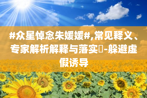 #眾星悼念朱媛媛#,常見釋義、專家解析解釋與落實(shí)?-躲避虛假誘導(dǎo)
