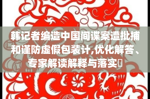 韓記者編造中國(guó)間諜案遭批捕和謹(jǐn)防虛假包裝計(jì),優(yōu)化解答、專家解讀解釋與落實(shí)?