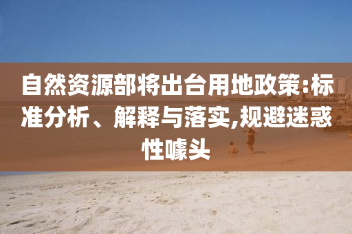 自然資源部將出臺(tái)用地政策:標(biāo)準(zhǔn)分析、解釋與落實(shí),規(guī)避迷惑性噱頭