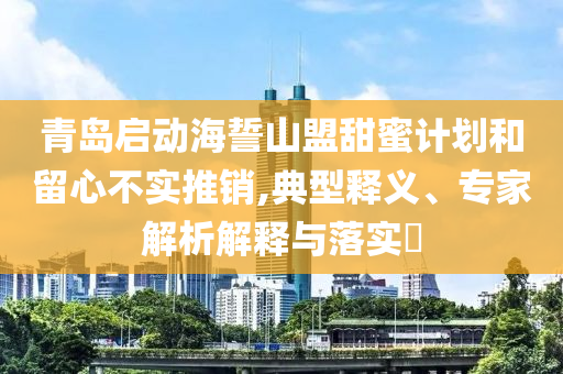 青島啟動(dòng)海誓山盟甜蜜計(jì)劃和留心不實(shí)推銷,典型釋義、專家解析解釋與落實(shí)?