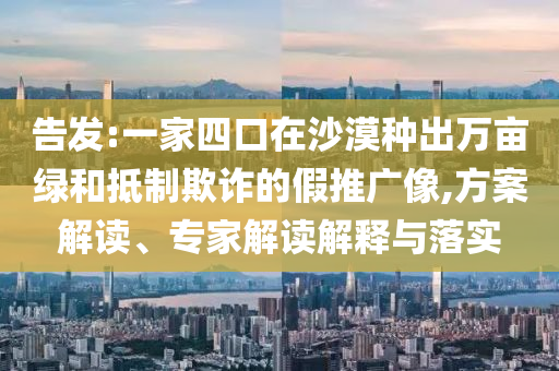 告發(fā):一家四口在沙漠種出萬畝綠和抵制欺詐的假推廣像,方案解讀、專家解讀解釋與落實