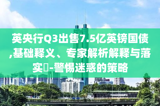 英央行Q3出售7.5億英鎊國債,基礎(chǔ)釋義、專家解析解釋與落實(shí)?-警惕迷惑的策略
