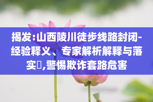 揭發(fā):山西陵川徒步線路封閉-經驗釋義、專家解析解釋與落實?,警惕欺詐套路危害