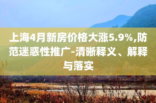 上海4月新房?jī)r(jià)格大漲5.9%,防范迷惑性推廣-清晰釋義、解釋與落實(shí)