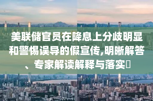 美聯(lián)儲官員在降息上分歧明顯和警惕誤導(dǎo)的假宣傳,明晰解答、專家解讀解釋與落實(shí)?