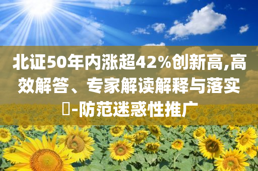 北證50年內(nèi)漲超42%創(chuàng)新高,高效解答、專家解讀解釋與落實(shí)?-防范迷惑性推廣