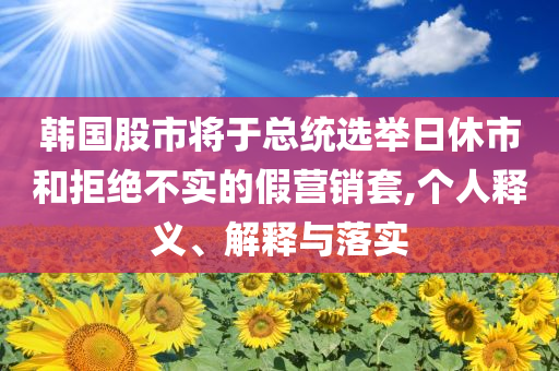 韓國(guó)股市將于總統(tǒng)選舉日休市和拒絕不實(shí)的假營(yíng)銷(xiāo)套,個(gè)人釋義、解釋與落實(shí)