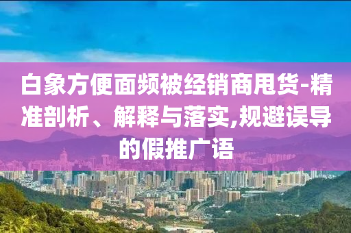 白象方便面頻被經(jīng)銷商甩貨-精準(zhǔn)剖析、解釋與落實,規(guī)避誤導(dǎo)的假推廣語