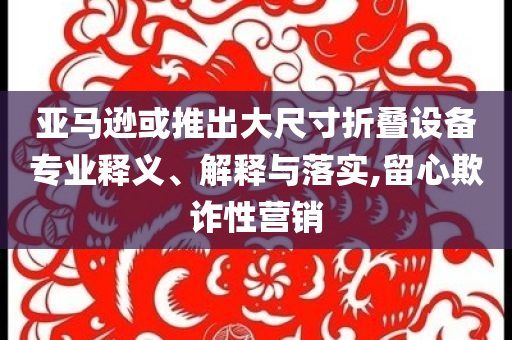 亞馬遜或推出大尺寸折疊設(shè)備專業(yè)釋義、解釋與落實,留心欺詐性營銷