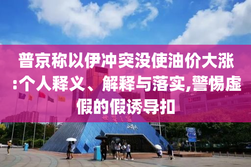普京稱以伊沖突沒使油價大漲:個人釋義、解釋與落實,警惕虛假的假誘導扣