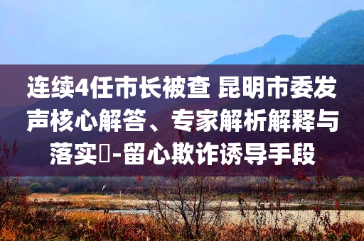 連續(xù)4任市長被查 昆明市委發(fā)聲核心解答、專家解析解釋與落實(shí)?-留心欺詐誘導(dǎo)手段