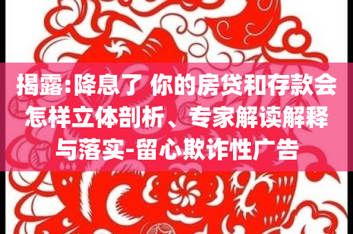 揭露:降息了 你的房貸和存款會(huì)怎樣立體剖析、專家解讀解釋與落實(shí)-留心欺詐性廣告