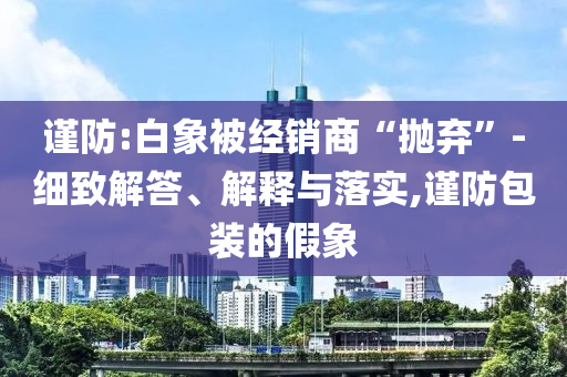 謹(jǐn)防:白象被經(jīng)銷商“拋棄”-細(xì)致解答、解釋與落實(shí),謹(jǐn)防包裝的假象