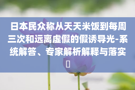 日本民眾稱從天天米飯到每周三次和遠離虛假的假誘導(dǎo)光-系統(tǒng)解答、專家解析解釋與落實?