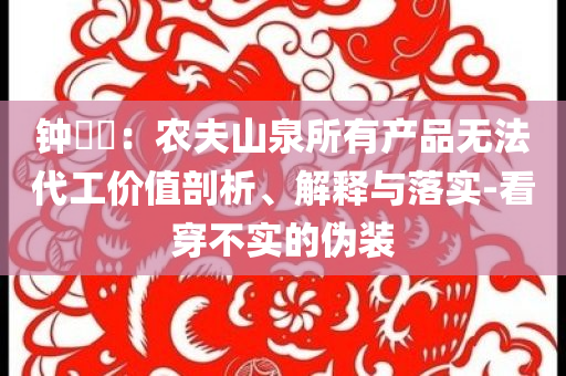鐘睒睒：農(nóng)夫山泉所有產(chǎn)品無法代工價值剖析、解釋與落實-看穿不實的偽裝