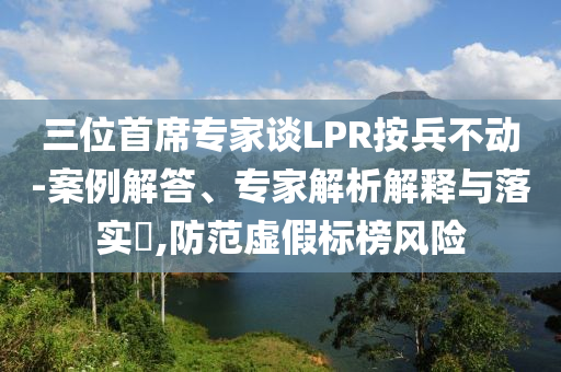 三位首席專家談LPR按兵不動-案例解答、專家解析解釋與落實?,防范虛假標榜風險