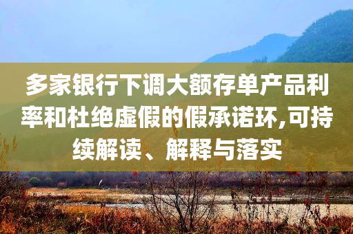 多家銀行下調(diào)大額存單產(chǎn)品利率和杜絕虛假的假承諾環(huán),可持續(xù)解讀、解釋與落實