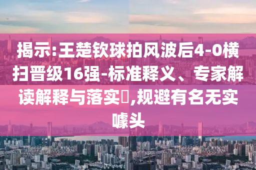 揭示:王楚欽球拍風(fēng)波后4-0橫掃晉級(jí)16強(qiáng)-標(biāo)準(zhǔn)釋義、專家解讀解釋與落實(shí)?,規(guī)避有名無(wú)實(shí)噱頭