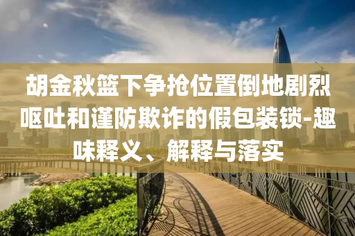 胡金秋籃下爭搶位置倒地劇烈嘔吐和謹防欺詐的假包裝鎖-趣味釋義、解釋與落實