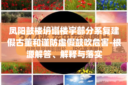 鳳陽鼓樓坍塌樓宇部分系復建假古董和謹防虛假鼓吹危害-根源解答、解釋與落實